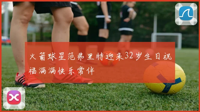 火箭球星范弗里特迎来32岁生日祝福满满快乐常伴