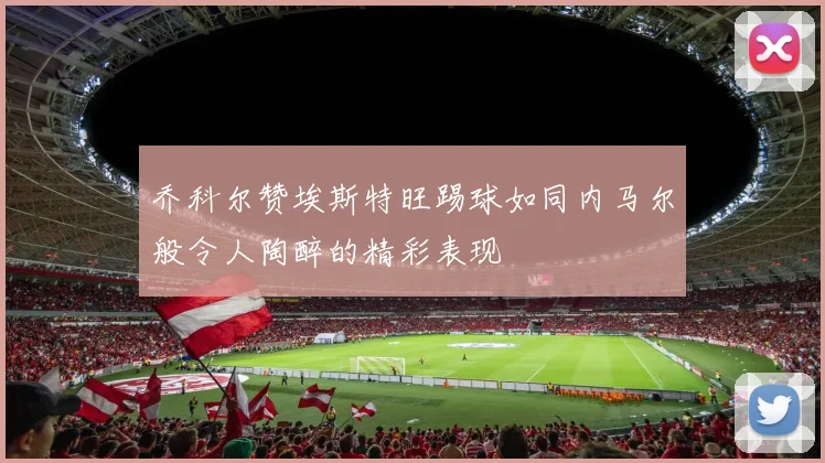 乔科尔赞埃斯特旺踢球如同内马尔般令人陶醉的精彩表现