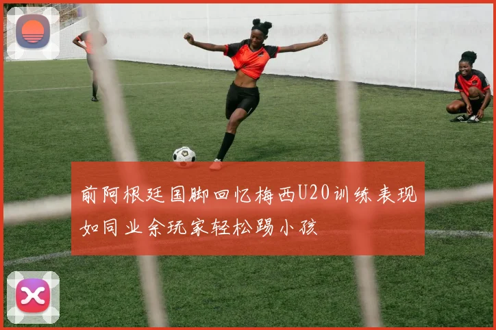 前阿根廷国脚回忆梅西U20训练表现如同业余玩家轻松踢小孩