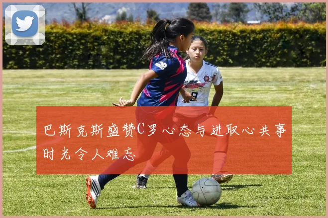 巴斯克斯盛赞C罗心态与进取心共事时光令人难忘