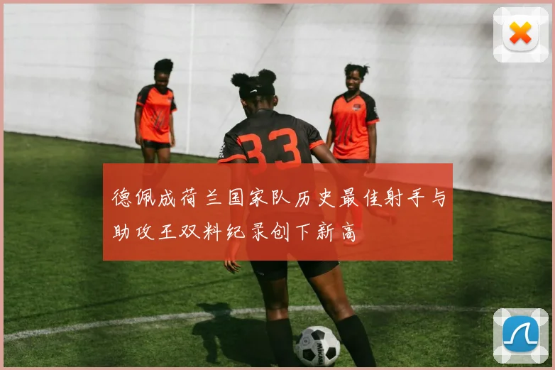 德佩成荷兰国家队历史最佳射手与助攻王双料纪录创下新高