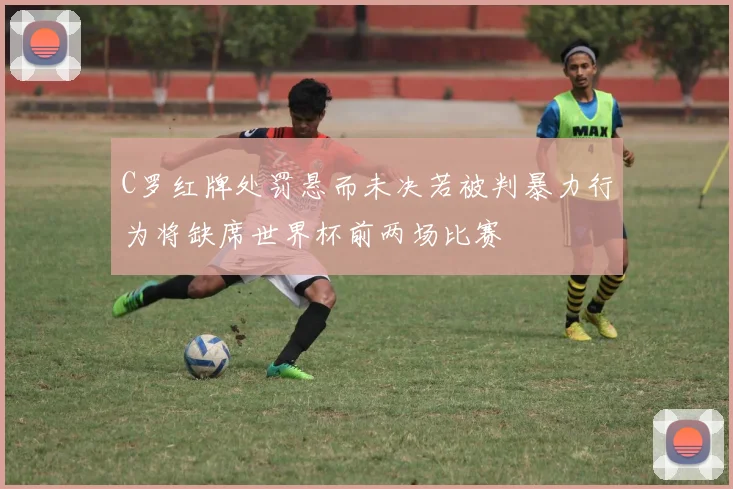 C罗红牌处罚悬而未决若被判暴力行为将缺席世界杯前两场比赛