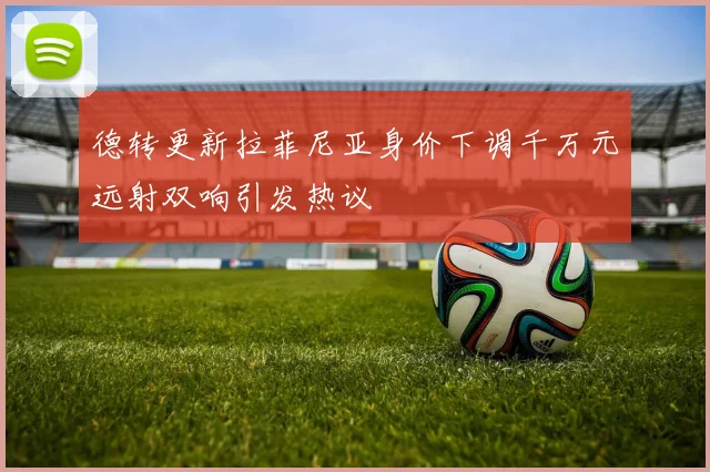 德转更新拉菲尼亚身价下调千万元远射双响引发热议