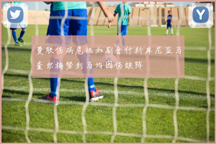 曼联伤病危机加剧舍什科库尼亚马奎尔梅努利马均因伤缺阵