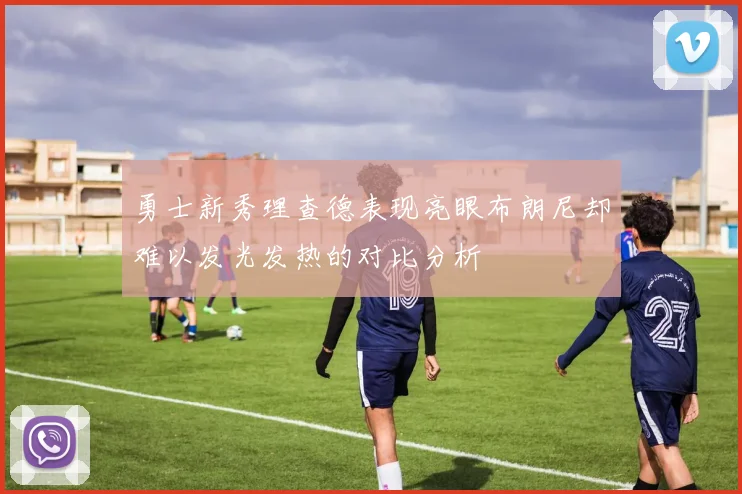 勇士新秀理查德表现亮眼布朗尼却难以发光发热的对比分析