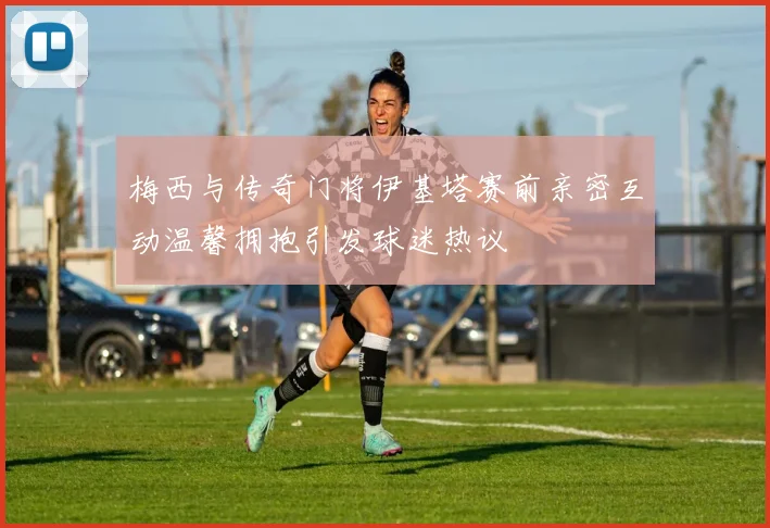 梅西与传奇门将伊基塔赛前亲密互动温馨拥抱引发球迷热议