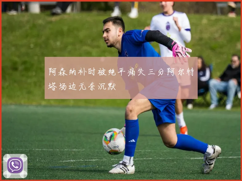 阿森纳补时被绝平痛失三分阿尔特塔场边无奈沉默