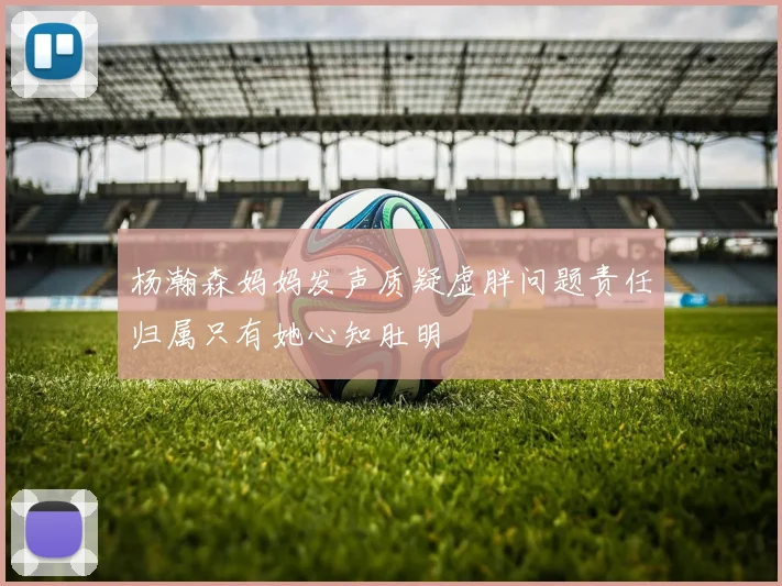 杨瀚森妈妈发声质疑虚胖问题责任归属只有她心知肚明