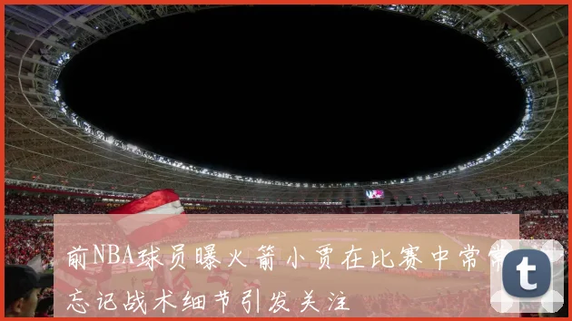 前NBA球员曝火箭小贾在比赛中常常忘记战术细节引发关注