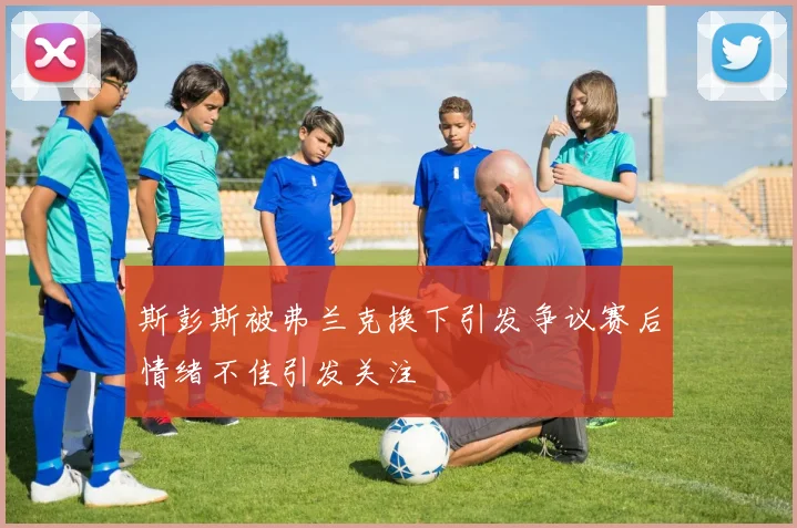 斯彭斯被弗兰克换下引发争议赛后情绪不佳引发关注