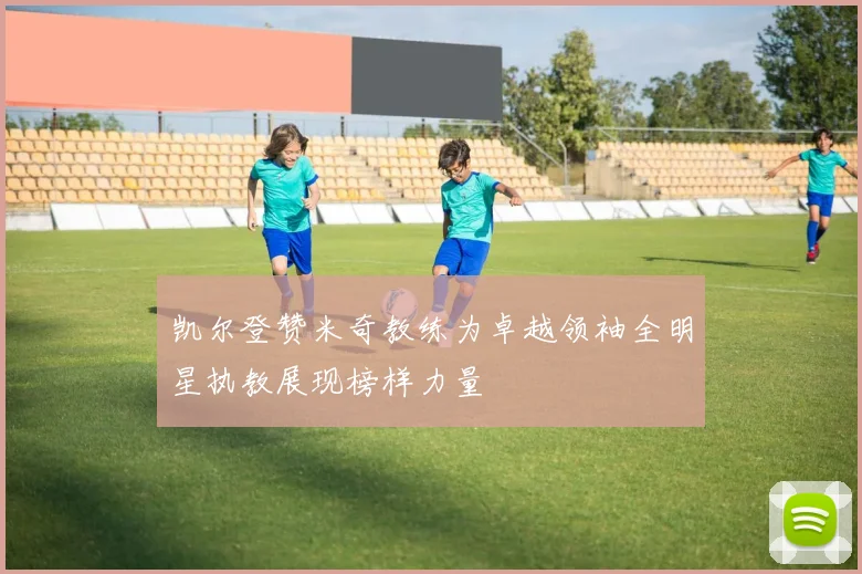 凯尔登赞米奇教练为卓越领袖全明星执教展现榜样力量