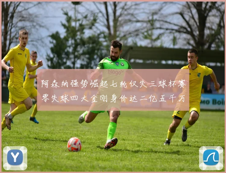 阿森纳强势崛起七轮仅失三球杯赛零失球四大金刚身价达二亿五千万