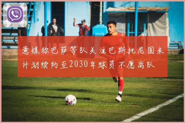 意媒称巴萨等队关注巴斯托尼国米计划续约至2030年球员不愿离队