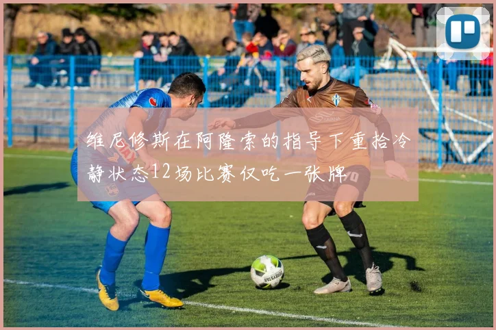 维尼修斯在阿隆索的指导下重拾冷静状态12场比赛仅吃一张牌