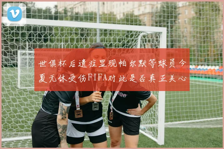 世俱杯后遗症显现帕尔默等球员今夏无休受伤FIFA对此是否真正关心