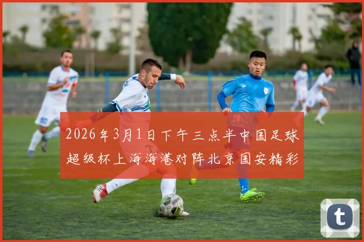 2026年3月1日下午三点半中国足球超级杯上海海港对阵北京国安精彩对决即将上演