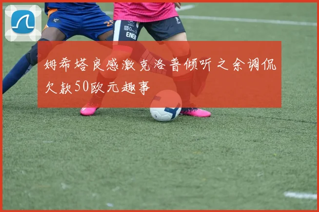 姆希塔良感激克洛普倾听之余调侃欠款50欧元趣事